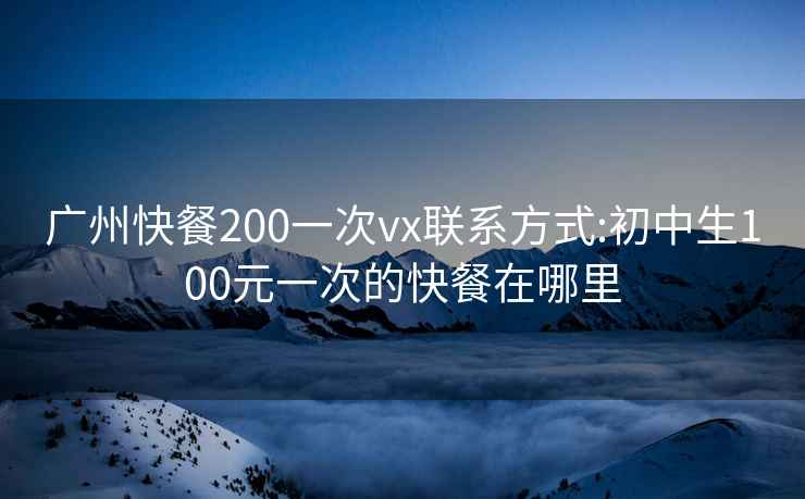 廣州快餐200一次vx聯(lián)系方式:初中生100元一次的快餐在哪里