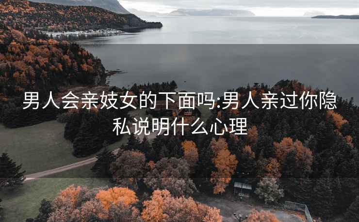 男人會親妓女的下面嗎:男人親過你隱私說明什么心理