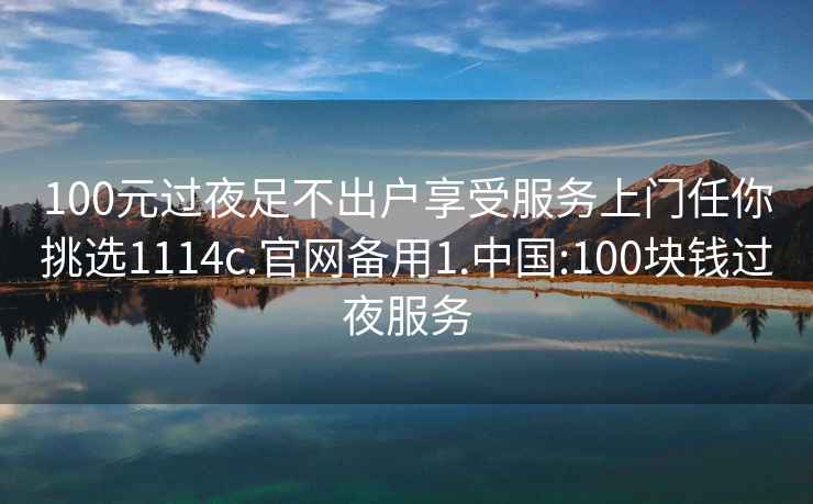 100元過夜足不出戶享受服務上門任你挑選1114c.官網備用1.中國:100塊錢過夜服務