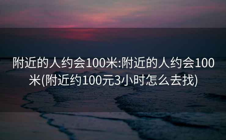 附近的人約會100米:附近的人約會100米(附近約100元3小時怎么去找)