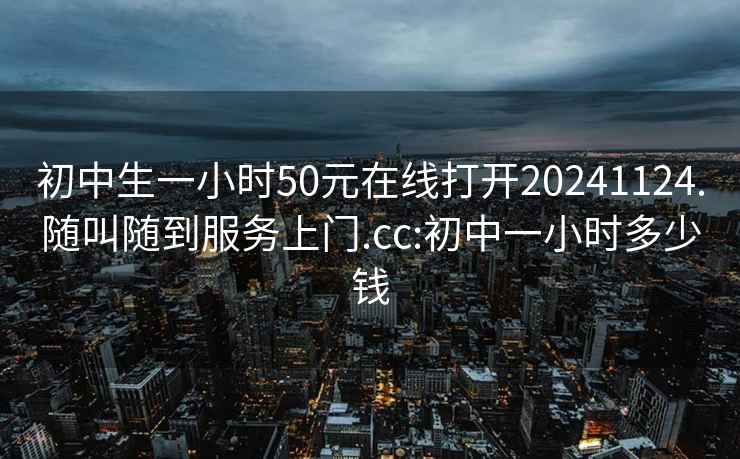 初中生一小時50元在線打開20241124.隨叫隨到服務上門.cc:初中一小時多少錢