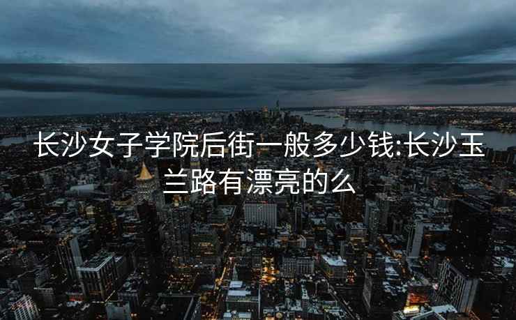 長沙女子學院后街一般多少錢:長沙玉蘭路有漂亮的么