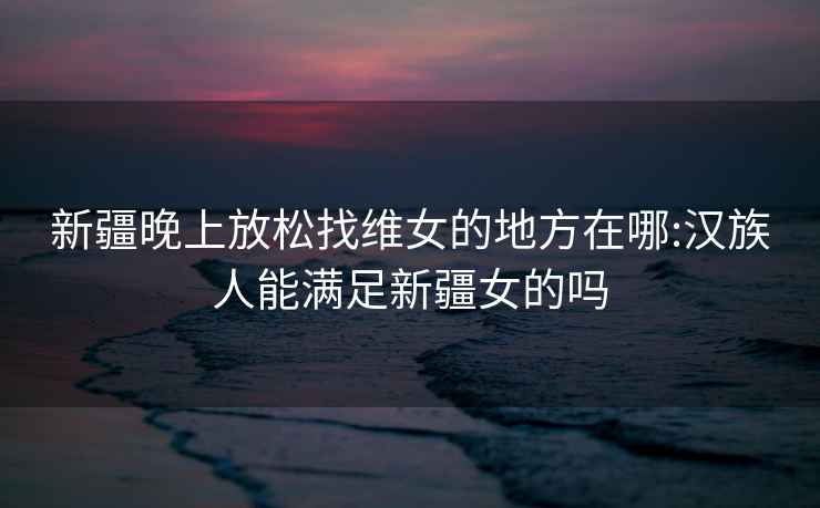 新疆晚上放松找維女的地方在哪:漢族人能滿足新疆女的嗎