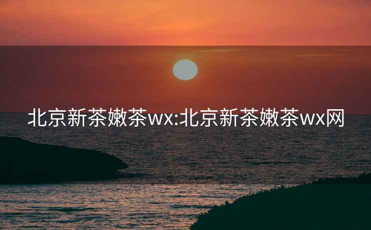 北京新茶嫩茶wx:北京新茶嫩茶wx網