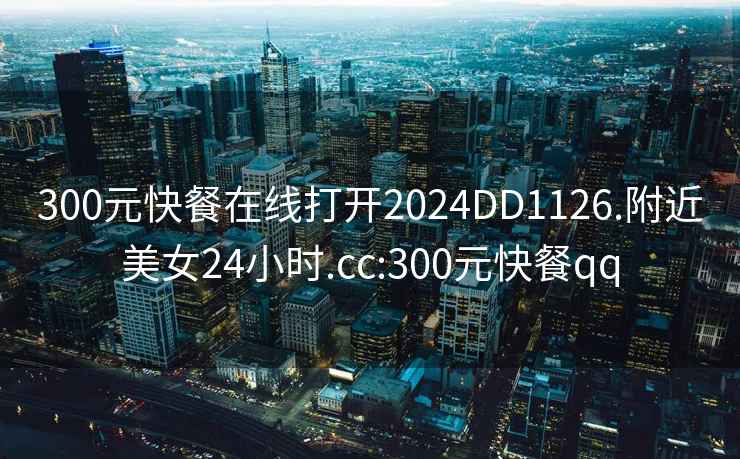 300元快餐在線打開2024DD1126.附近美女24小時.cc:300元快餐qq