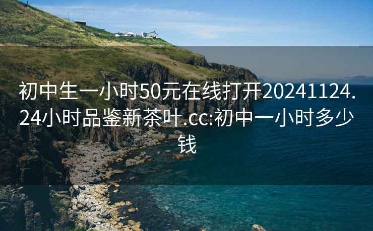 初中生一小時50元在線打開20241124.24小時品鑒新茶葉.cc:初中一小時多少錢