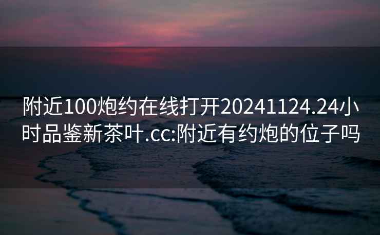 附近100炮約在線打開20241124.24小時品鑒新茶葉.cc:附近有約炮的位子嗎