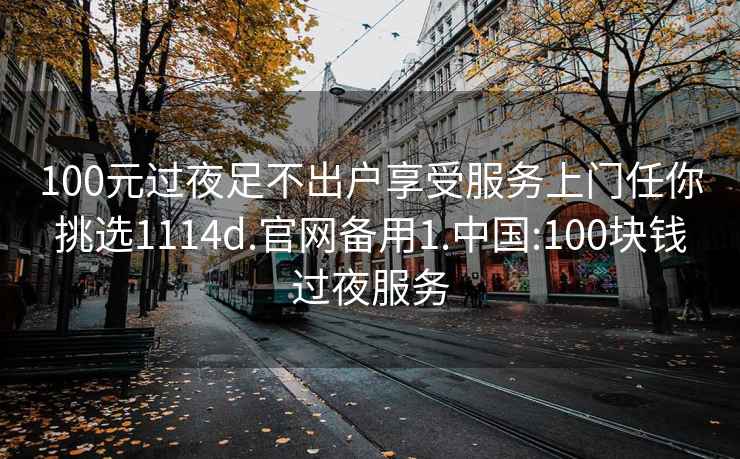 100元過夜足不出戶享受服務上門任你挑選1114d.官網備用1.中國:100塊錢過夜服務