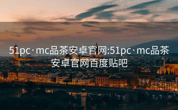 51pc·mc品茶安卓官網:51pc·mc品茶安卓官網百度貼吧