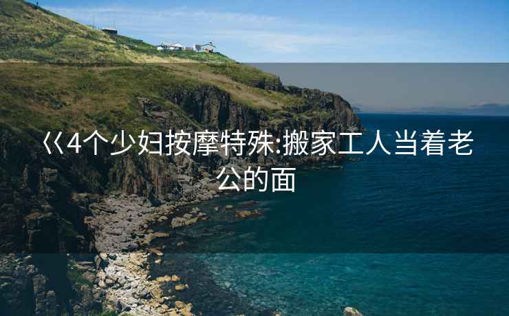 巜4個少婦按摩特殊:搬家工人當著老公的面