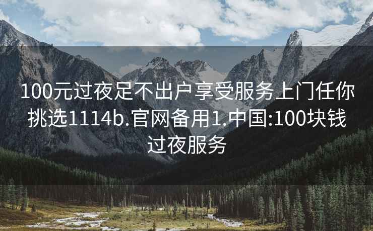 100元過夜足不出戶享受服務(wù)上門任你挑選1114b.官網(wǎng)備用1.中國:100塊錢過夜服務(wù)
