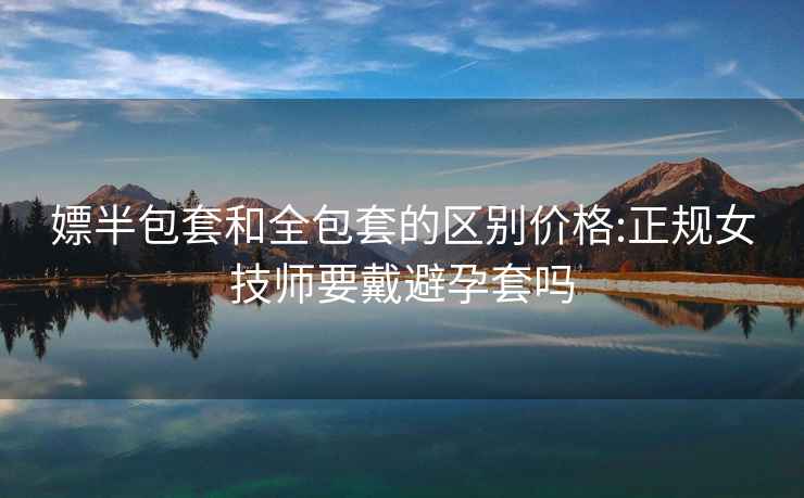 嫖半包套和全包套的區(qū)別價格:正規(guī)女技師要戴避孕套嗎