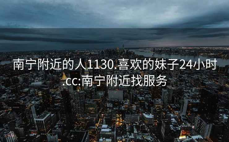 南寧附近的人1130.喜歡的妹子24小時.cc:南寧附近找服務(wù)