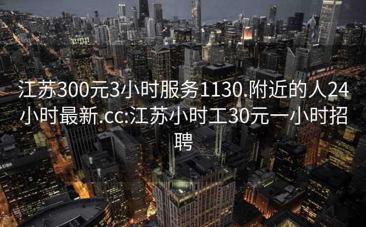 江蘇300元3小時服務1130.附近的人24小時最新.cc:江蘇小時工30元一小時招聘