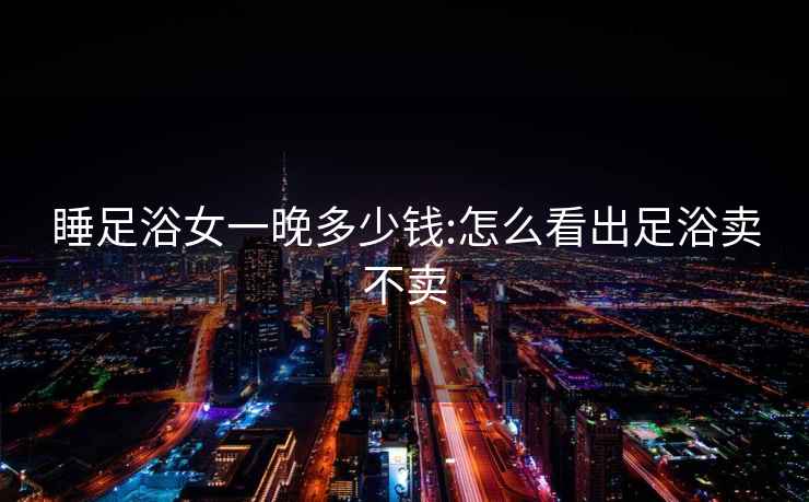 睡足浴女一晚多少錢:怎么看出足浴賣不賣