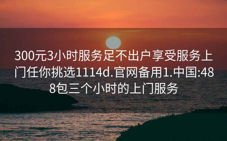 300元3小時服務足不出戶享受服務上門任你挑選1114d.官網備用1.中國:488包三個小時的上門服務