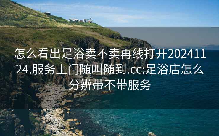 怎么看出足浴賣不賣再線打開20241124.服務上門隨叫隨到.cc:足浴店怎么分辨帶不帶服務
