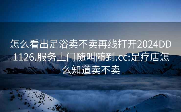 怎么看出足浴賣不賣再線打開2024DD1126.服務上門隨叫隨到.cc:足療店怎么知道賣不賣