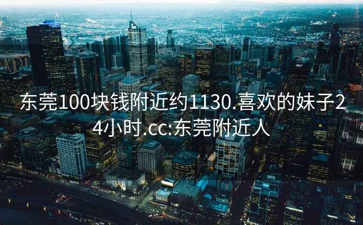 東莞100塊錢附近約1130.喜歡的妹子24小時.cc:東莞附近人