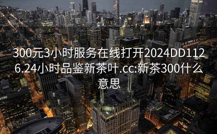 300元3小時服務在線打開2024DD1126.24小時品鑒新茶葉.cc:新茶300什么意思