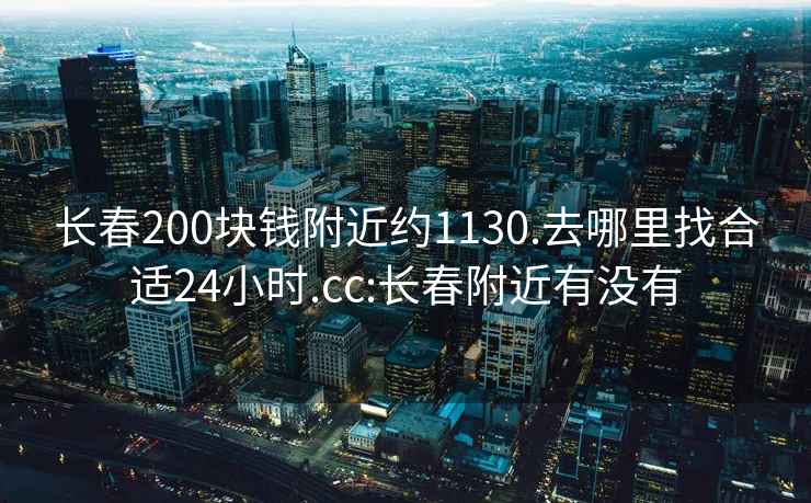 長春200塊錢附近約1130.去哪里找合適24小時.cc:長春附近有沒有