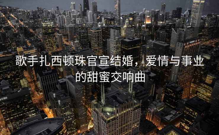 歌手扎西頓珠官宣結婚，愛情與事業的甜蜜交響曲