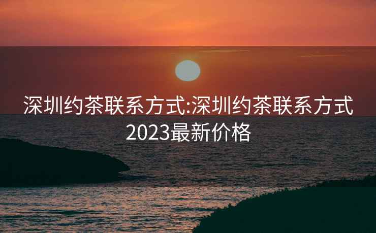 深圳約茶聯系方式:深圳約茶聯系方式2023最新價格