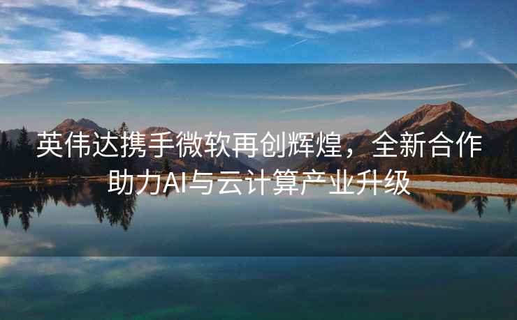 英偉達攜手微軟再創(chuàng)輝煌，全新合作助力AI與云計算產(chǎn)業(yè)升級