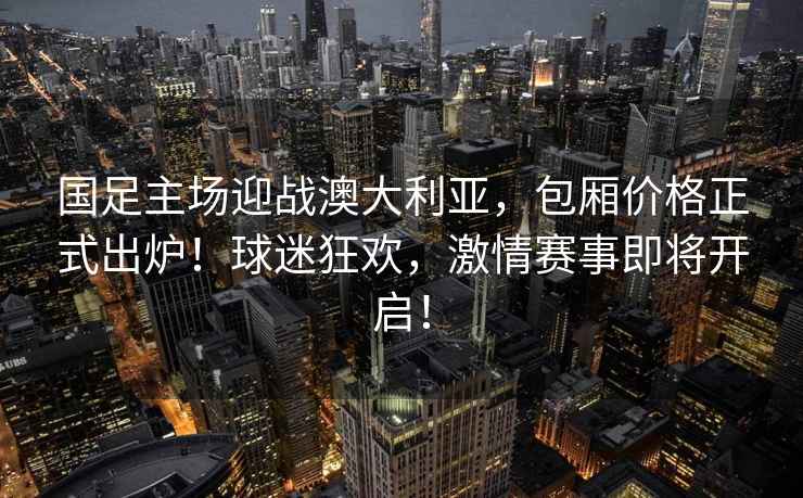 國足主場迎戰(zhàn)澳大利亞，包廂價(jià)格正式出爐！球迷狂歡，激情賽事即將開啟！