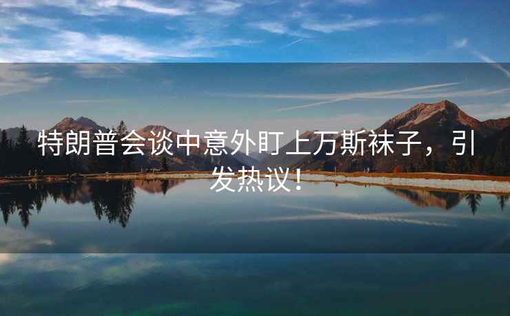 特朗普會談中意外盯上萬斯襪子，引發熱議！