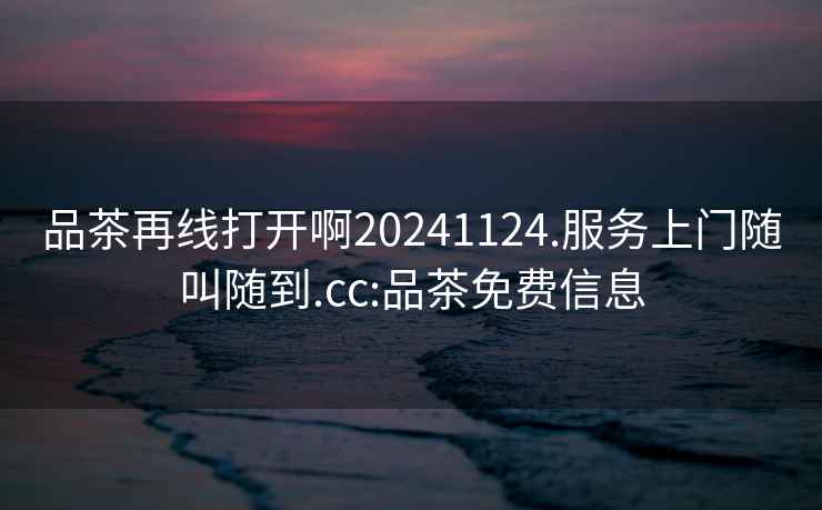 品茶再線打開啊20241124.服務上門隨叫隨到.cc:品茶免費信息