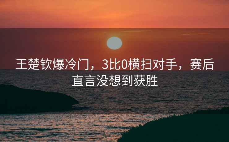 王楚欽爆冷門，3比0橫掃對手，賽后直言沒想到獲勝