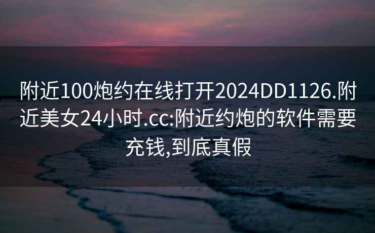 附近100炮約在線打開2024DD1126.附近美女24小時.cc:附近約炮的軟件需要充錢,到底真假