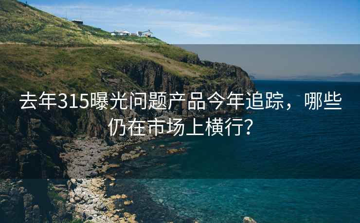去年315曝光問題產品今年追蹤，哪些仍在市場上橫行？