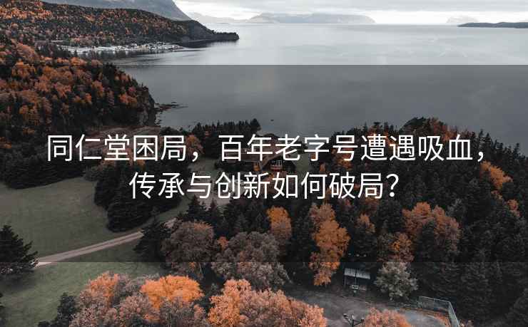 同仁堂困局，百年老字號遭遇吸血，傳承與創新如何破局？