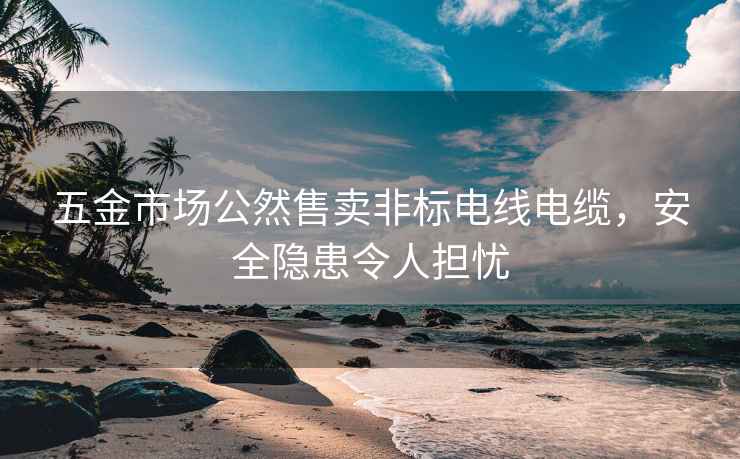 五金市場公然售賣非標電線電纜，安全隱患令人擔憂