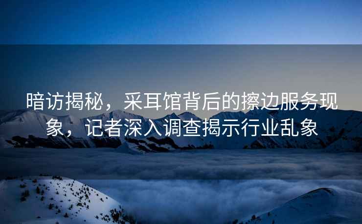 暗訪揭秘，采耳館背后的擦邊服務現象，記者深入調查揭示行業亂象
