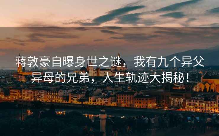蔣敦豪自曝身世之謎，我有九個異父異母的兄弟，人生軌跡大揭秘！