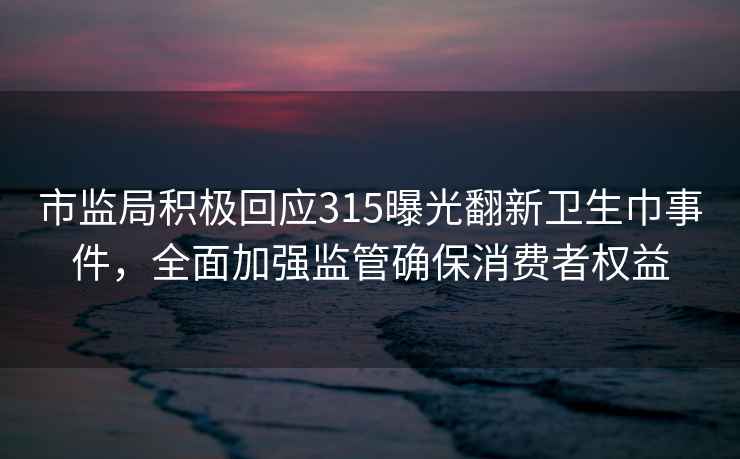 市監(jiān)局積極回應(yīng)315曝光翻新衛(wèi)生巾事件，全面加強(qiáng)監(jiān)管確保消費(fèi)者權(quán)益