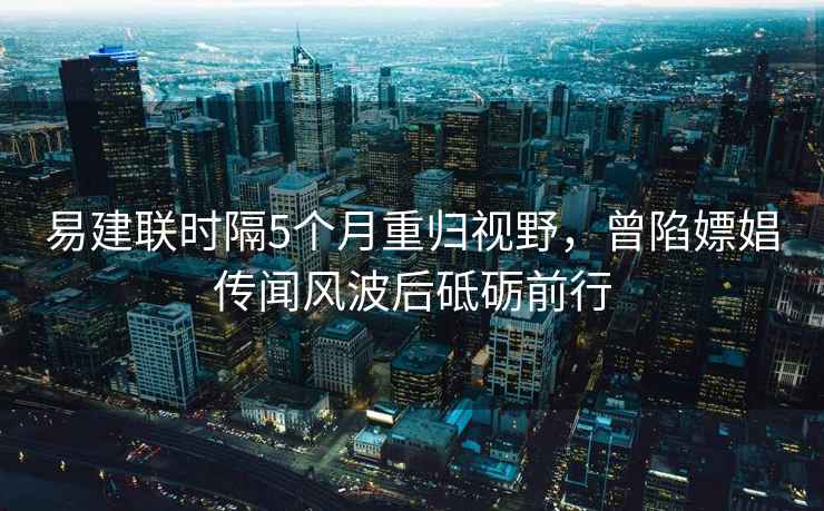 易建聯時隔5個月重歸視野，曾陷嫖娼傳聞風波后砥礪前行