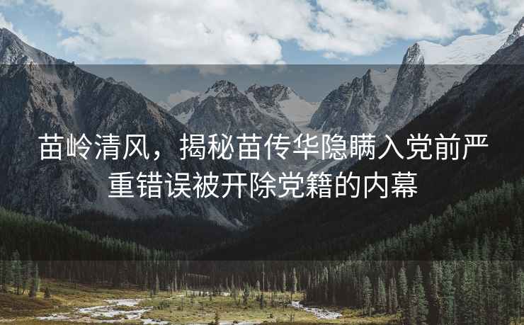 苗嶺清風，揭秘苗傳華隱瞞入黨前嚴重錯誤被開除黨籍的內幕