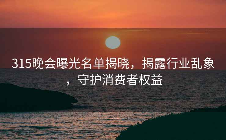 315晚會曝光名單揭曉，揭露行業亂象，守護消費者權益