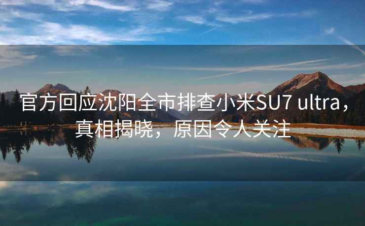 官方回應沈陽全市排查小米SU7 ultra，真相揭曉，原因令人關注