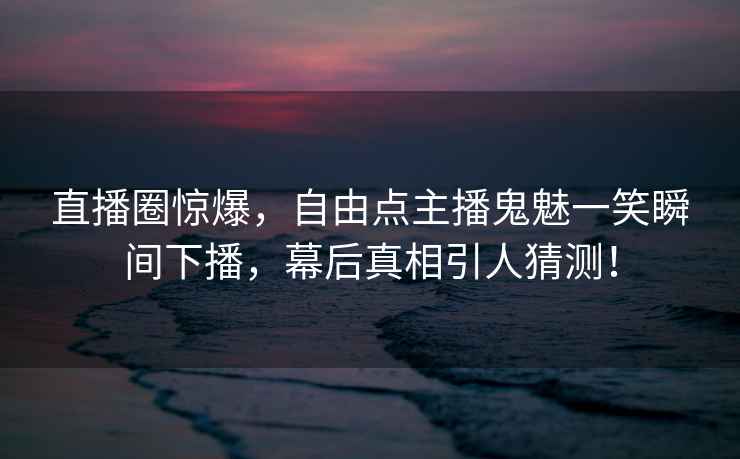 直播圈驚爆，自由點(diǎn)主播鬼魅一笑瞬間下播，幕后真相引人猜測(cè)！