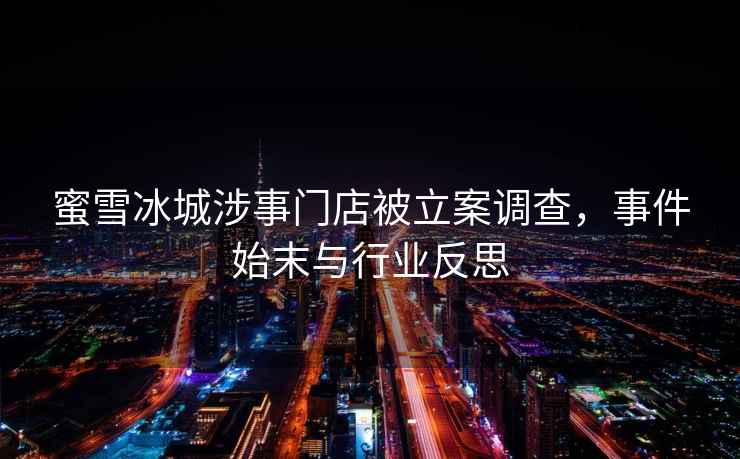 蜜雪冰城涉事門店被立案調查，事件始末與行業反思