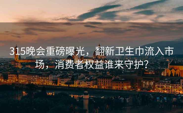 315晚會重磅曝光，翻新衛生巾流入市場，消費者權益誰來守護？