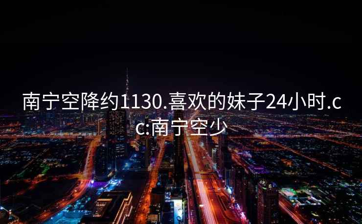 南寧空降約1130.喜歡的妹子24小時(shí).cc:南寧空少