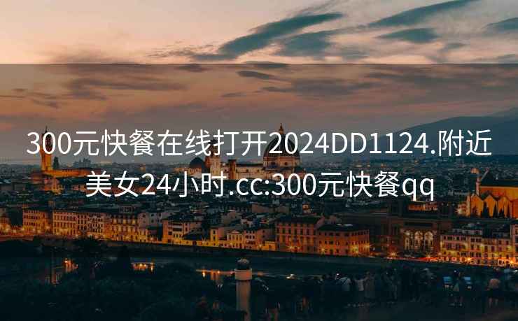300元快餐在線打開2024DD1124.附近美女24小時.cc:300元快餐qq