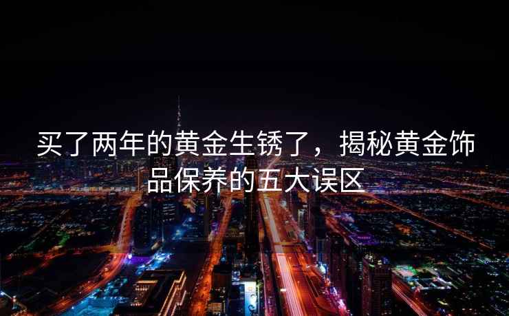買了兩年的黃金生銹了，揭秘黃金飾品保養的五大誤區