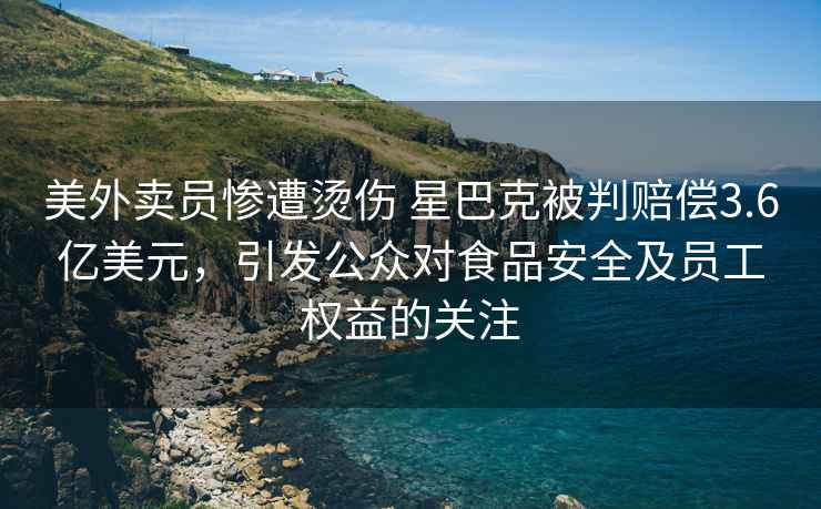 美外賣員慘遭燙傷 星巴克被判賠償3.6億美元，引發公眾對食品安全及員工權益的關注